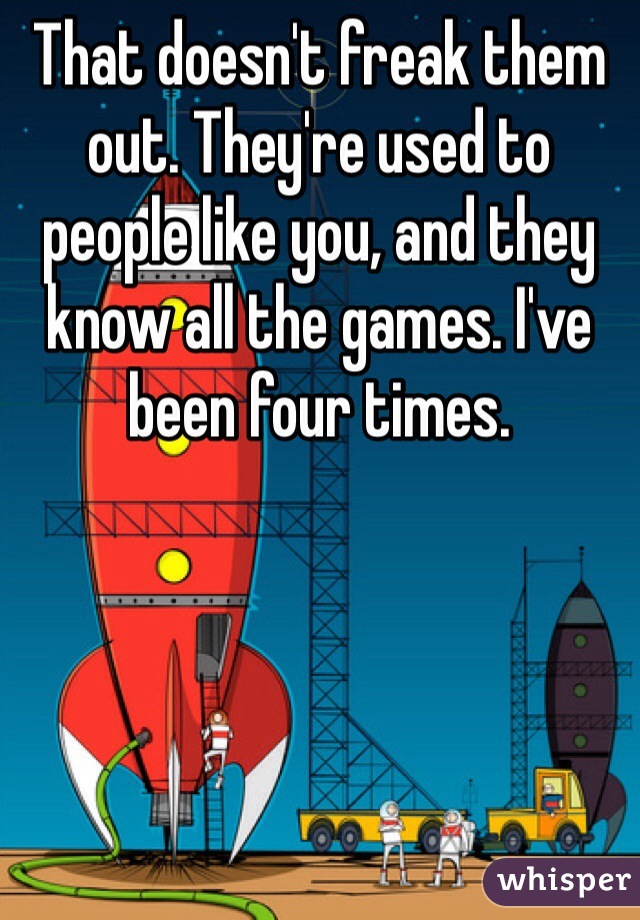 That doesn't freak them out. They're used to people like you, and they know all the games. I've been four times.