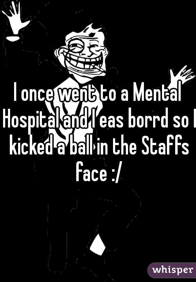 I once went to a Mental Hospital and I eas borrd so I kicked a ball in the Staffs face :/