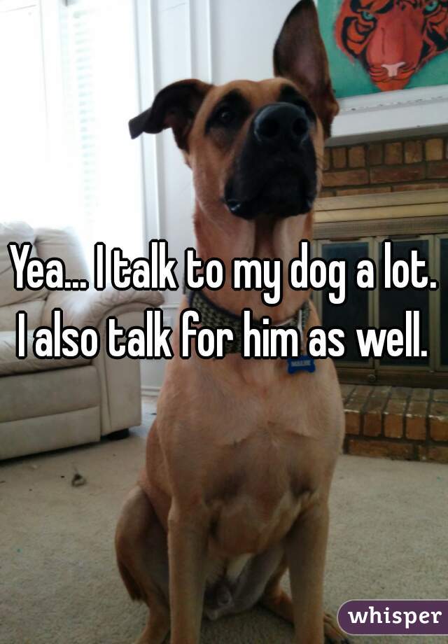 Yea... I talk to my dog a lot. I also talk for him as well. 