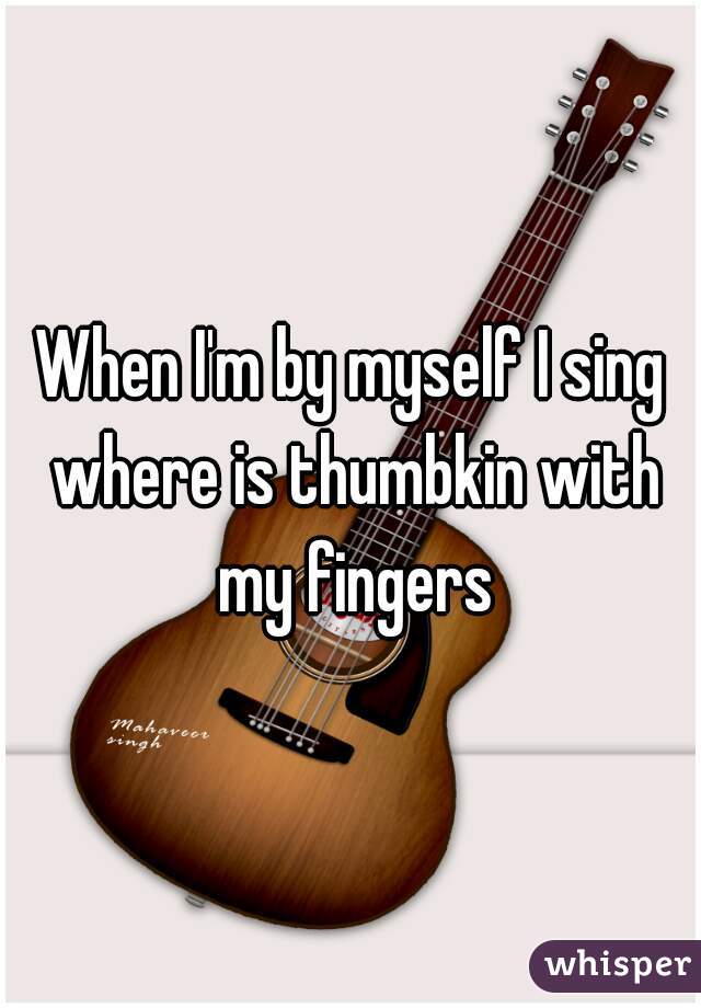 When I'm by myself I sing where is thumbkin with my fingers