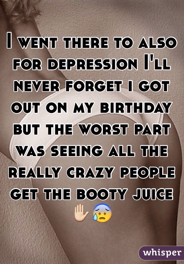 I went there to also for depression I'll never forget i got out on my birthday but the worst part was seeing all the really crazy people get the booty juice ✋😰