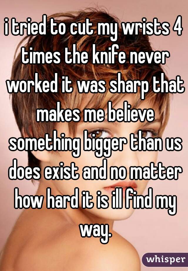 i tried to cut my wrists 4 times the knife never worked it was sharp that makes me believe something bigger than us does exist and no matter how hard it is ill find my way.