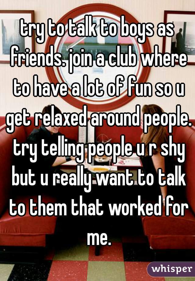 try to talk to boys as friends. join a club where to have a lot of fun so u get relaxed around people. try telling people u r shy but u really want to talk to them that worked for me.