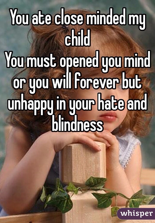 You ate close minded my child
You must opened you mind or you will forever but unhappy in your hate and blindness