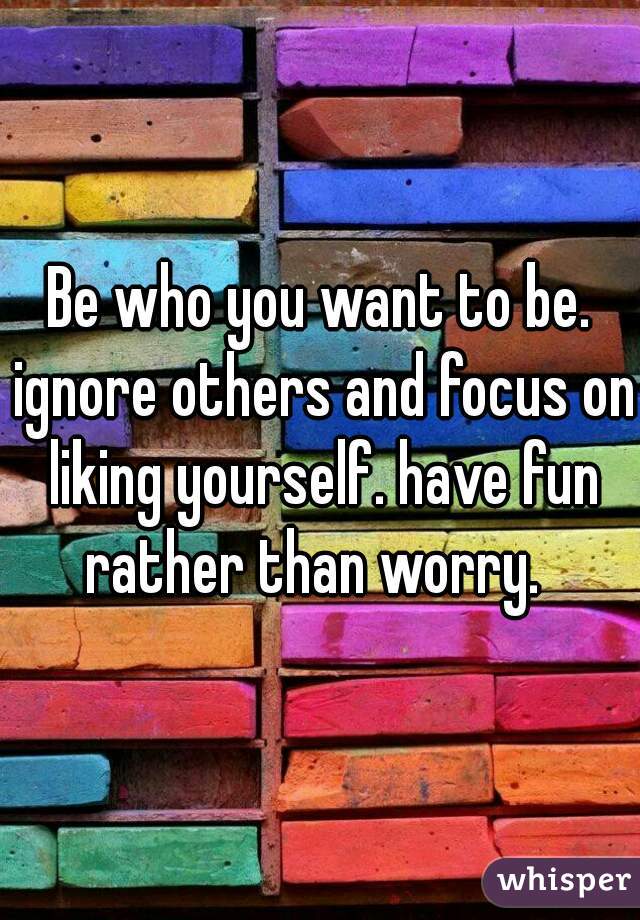 Be who you want to be. ignore others and focus on liking yourself. have fun rather than worry.  