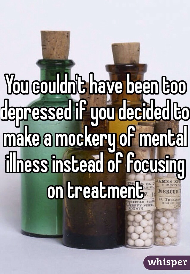 You couldn't have been too depressed if you decided to make a mockery of mental illness instead of focusing on treatment 