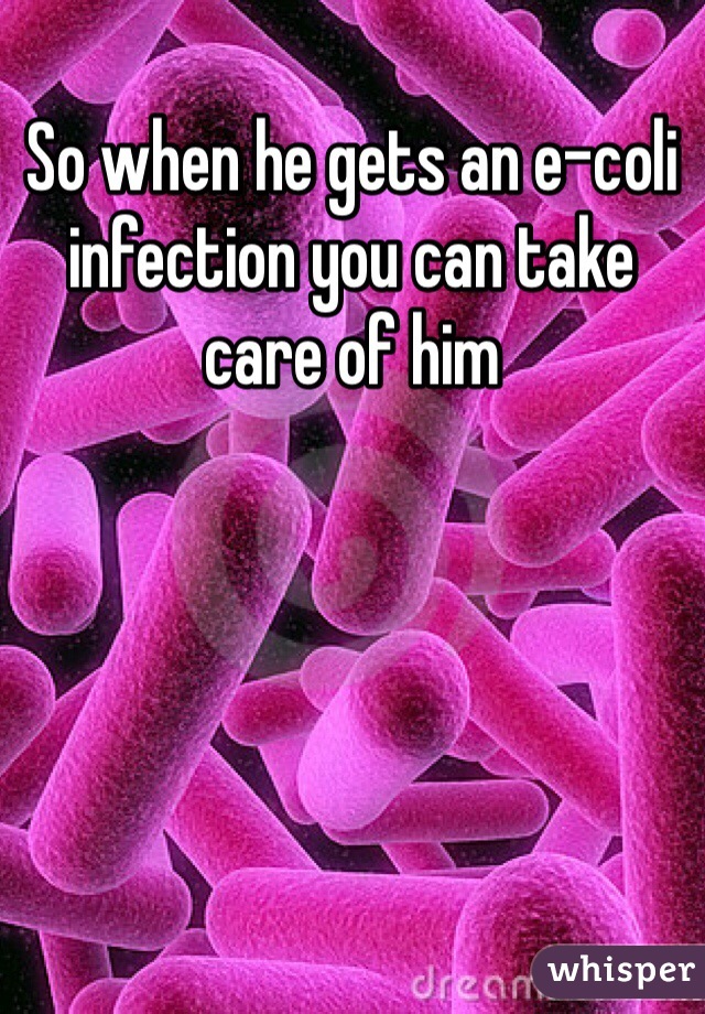 So when he gets an e-coli infection you can take care of him