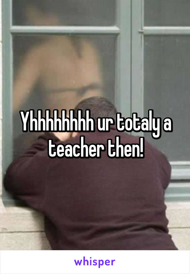 Yhhhhhhhh ur totaly a teacher then!