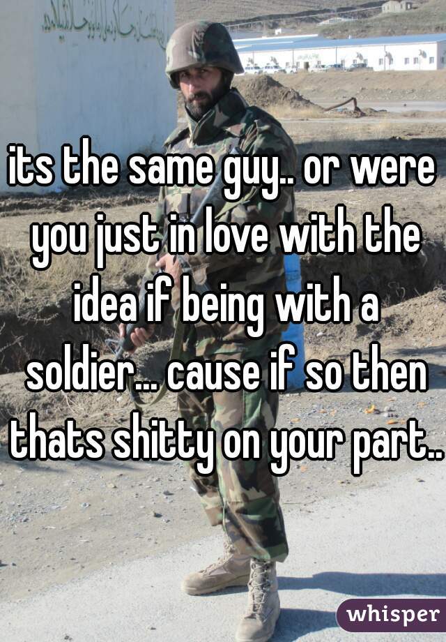 its the same guy.. or were you just in love with the idea if being with a soldier... cause if so then thats shitty on your part..
