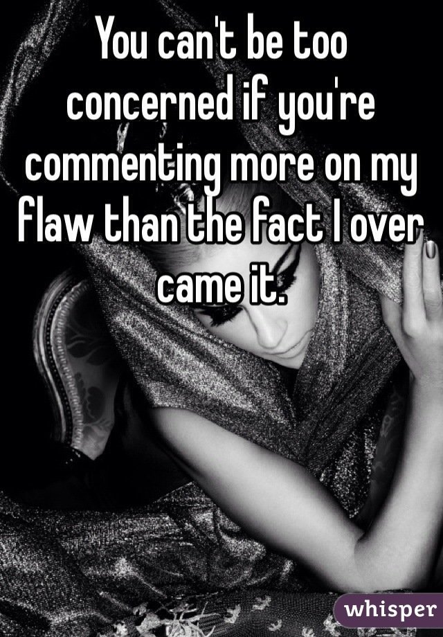 You can't be too concerned if you're commenting more on my flaw than the fact I over came it. 