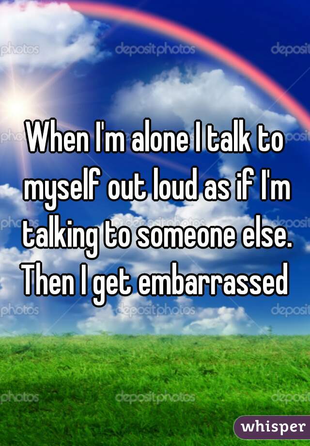 When I'm alone I talk to myself out loud as if I'm talking to someone else. Then I get embarrassed 