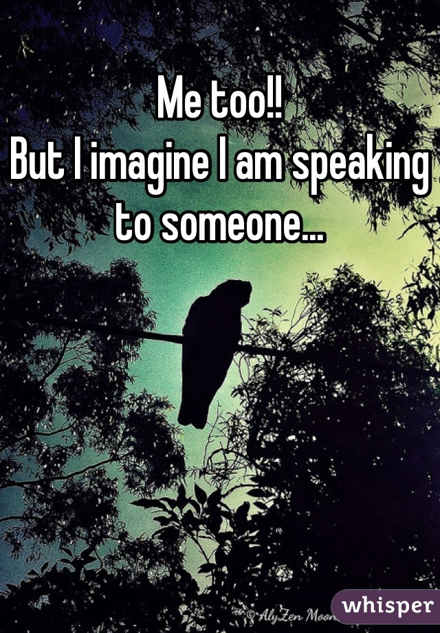 Me too!!
But I imagine I am speaking to someone...