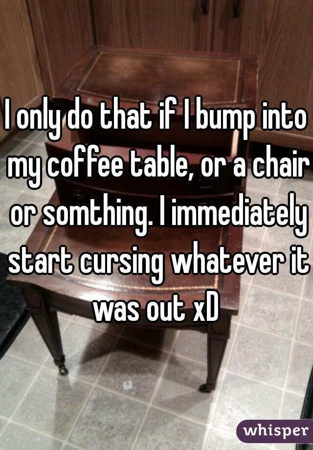 I only do that if I bump into my coffee table, or a chair or somthing. I immediately start cursing whatever it was out xD 
