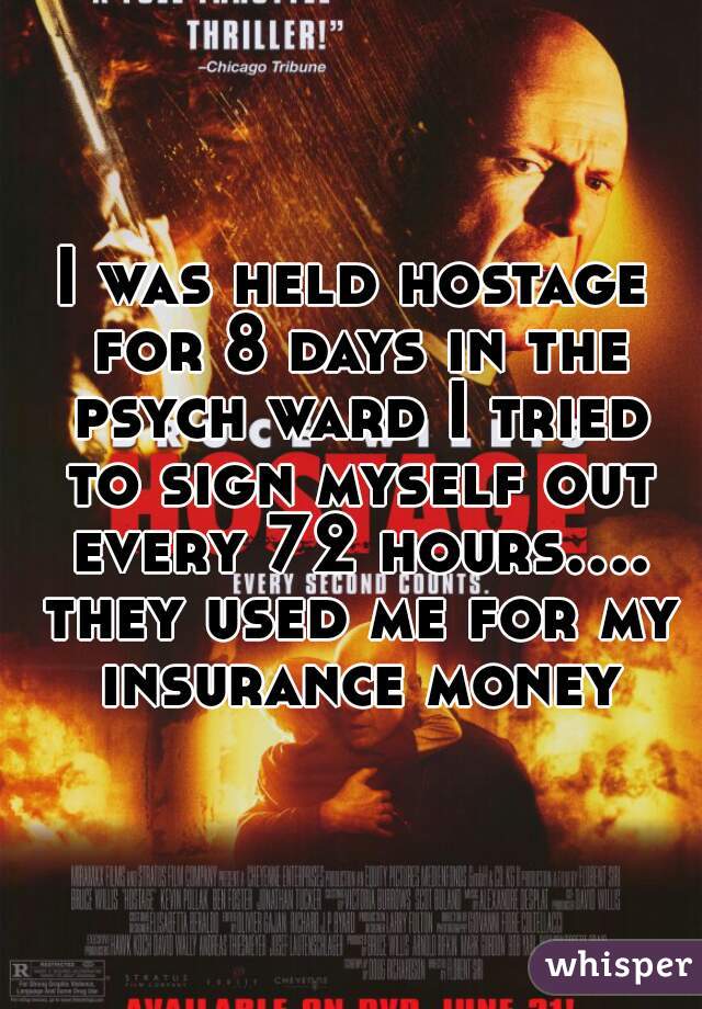 I was held hostage for 8 days in the psych ward I tried to sign myself out every 72 hours.... they used me for my insurance money