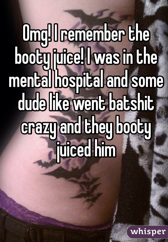 Omg! I remember the booty juice! I was in the mental hospital and some dude like went batshit crazy and they booty juiced him 