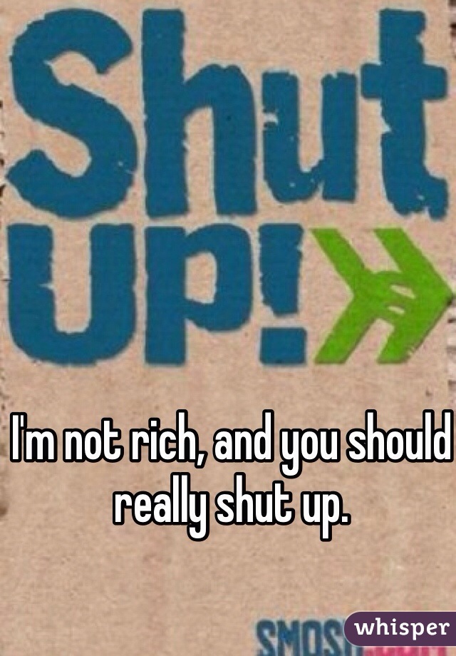I'm not rich, and you should really shut up.