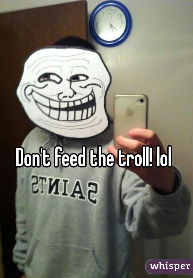 Don't feed the troll! lol