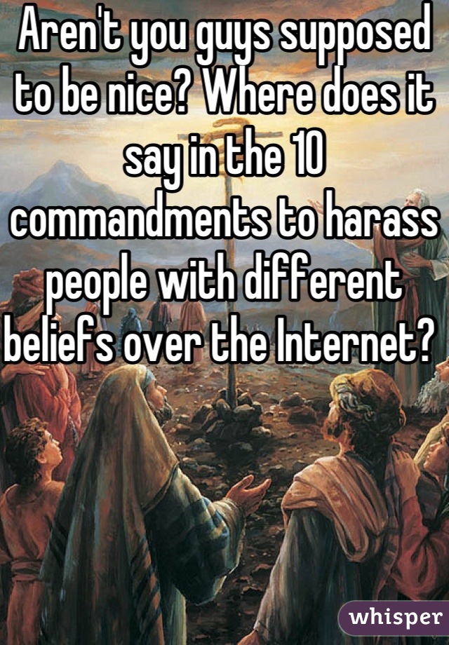 Aren't you guys supposed to be nice? Where does it say in the 10 commandments to harass people with different beliefs over the Internet? 