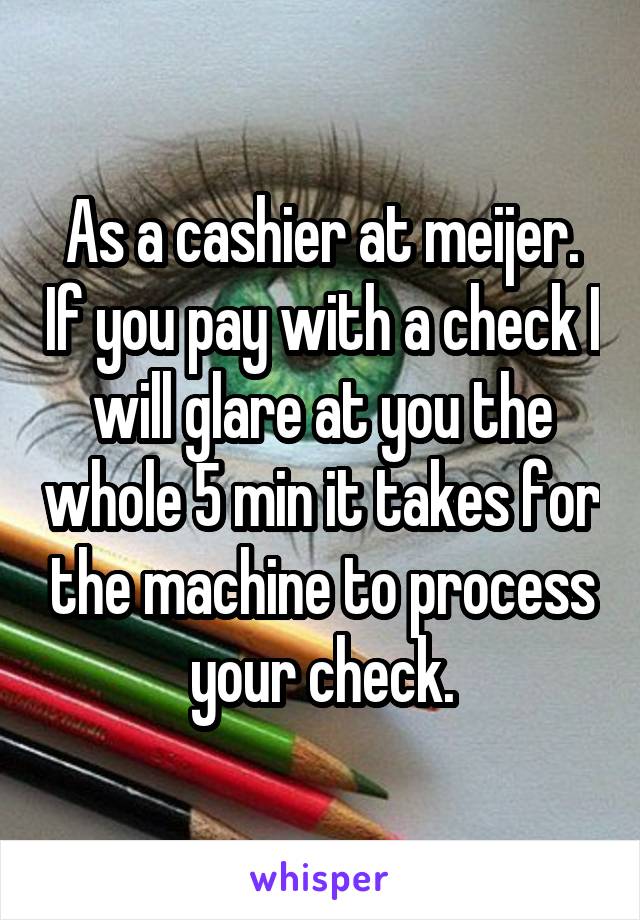 As a cashier at meijer. If you pay with a check I will glare at you the whole 5 min it takes for the machine to process your check.