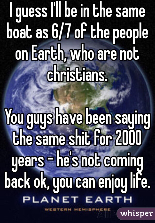 I guess I'll be in the same boat as 6/7 of the people on Earth, who are not christians.

You guys have been saying the same shit for 2000 years - he's not coming back ok, you can enjoy life.