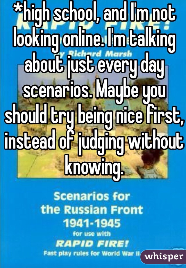 *high school, and I'm not looking online. I'm talking about just every day scenarios. Maybe you should try being nice first, instead of judging without knowing. 