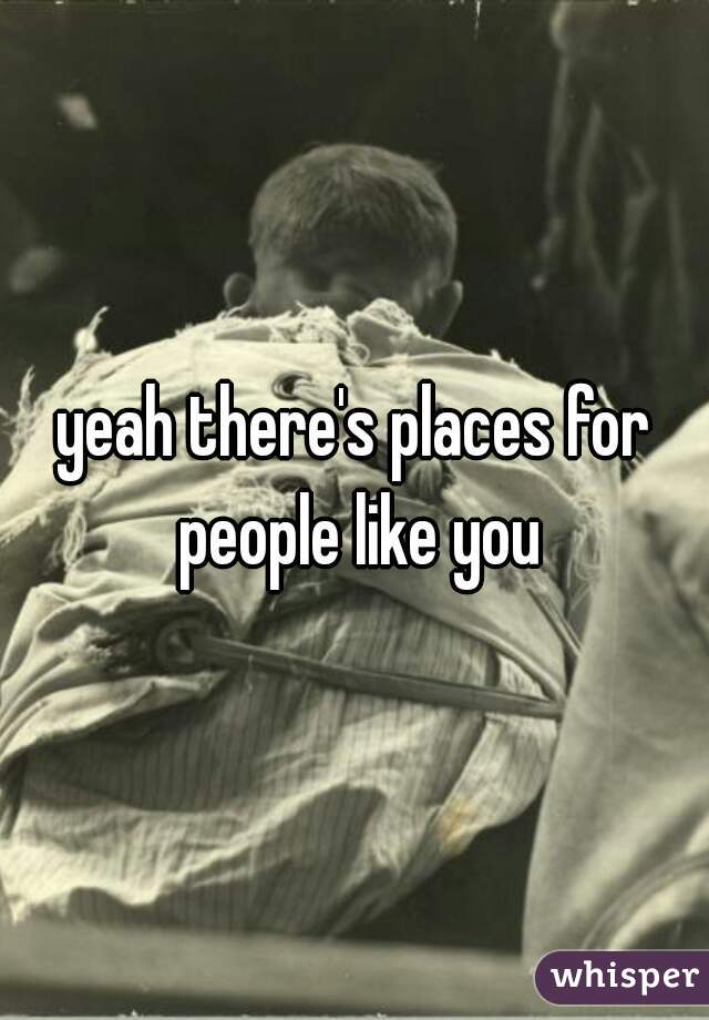 yeah there's places for people like you