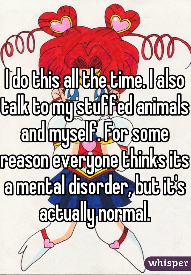 I do this all the time. I also talk to my stuffed animals and myself. For some reason everyone thinks its a mental disorder, but it's actually normal.