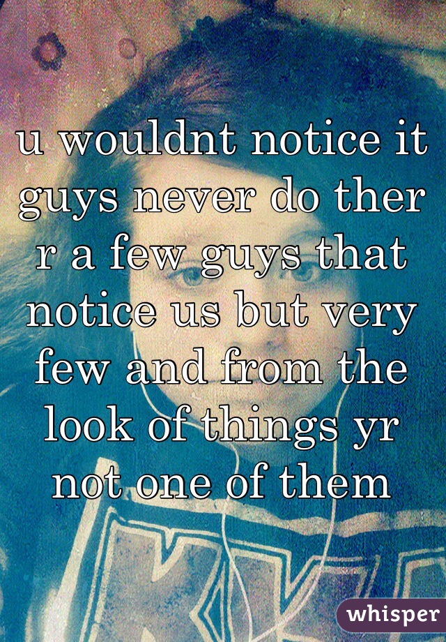 u wouldnt notice it guys never do ther r a few guys that notice us but very few and from the look of things yr not one of them