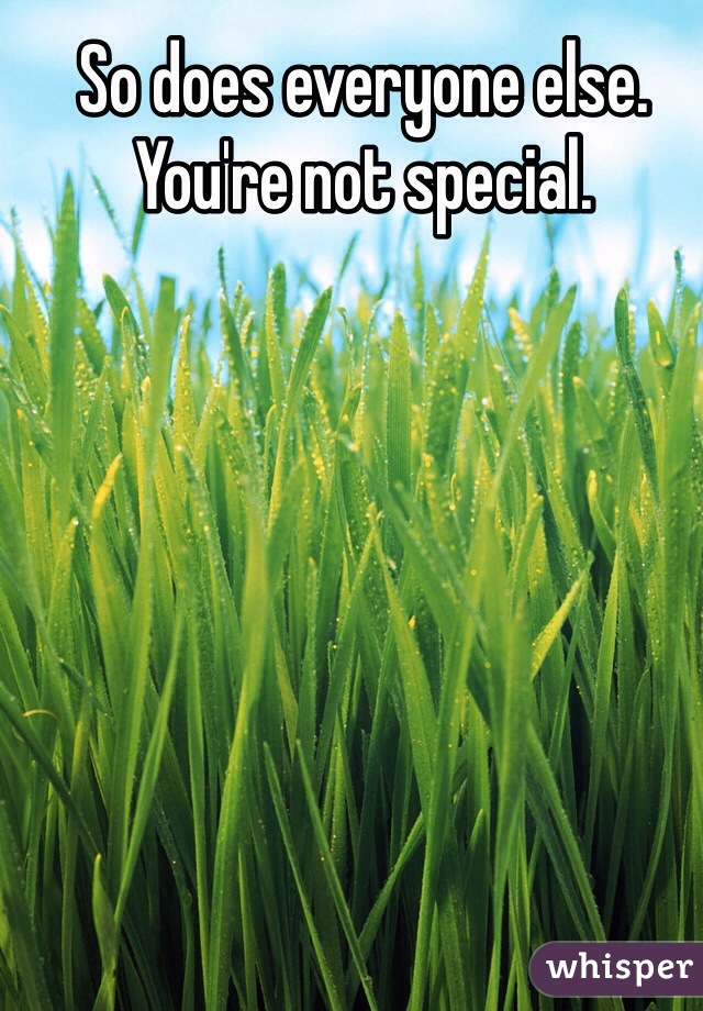 So does everyone else. You're not special.