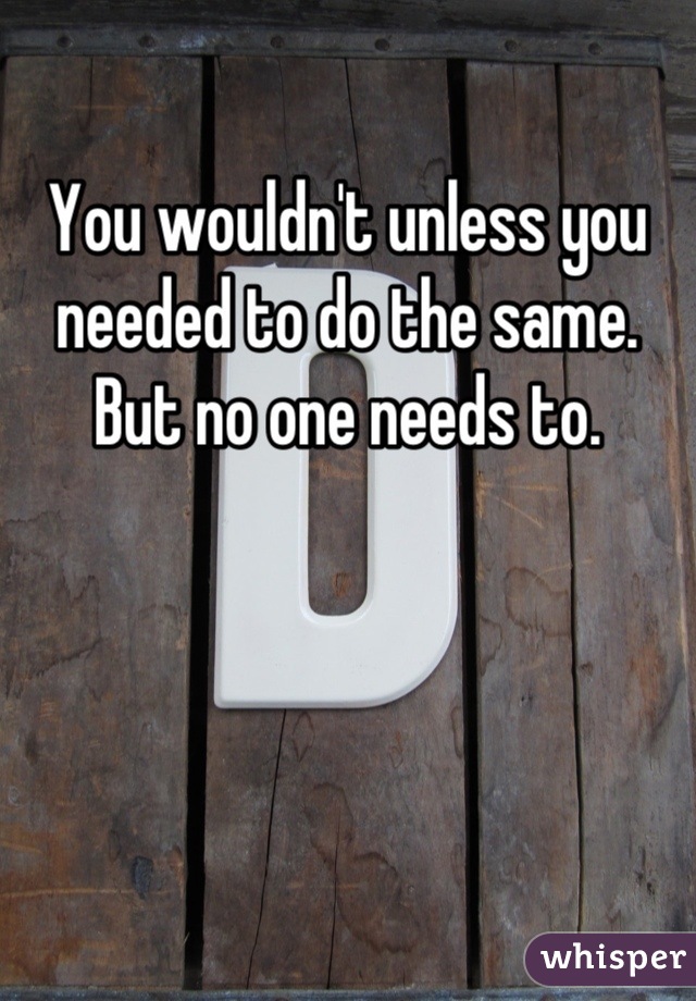 You wouldn't unless you needed to do the same. But no one needs to.