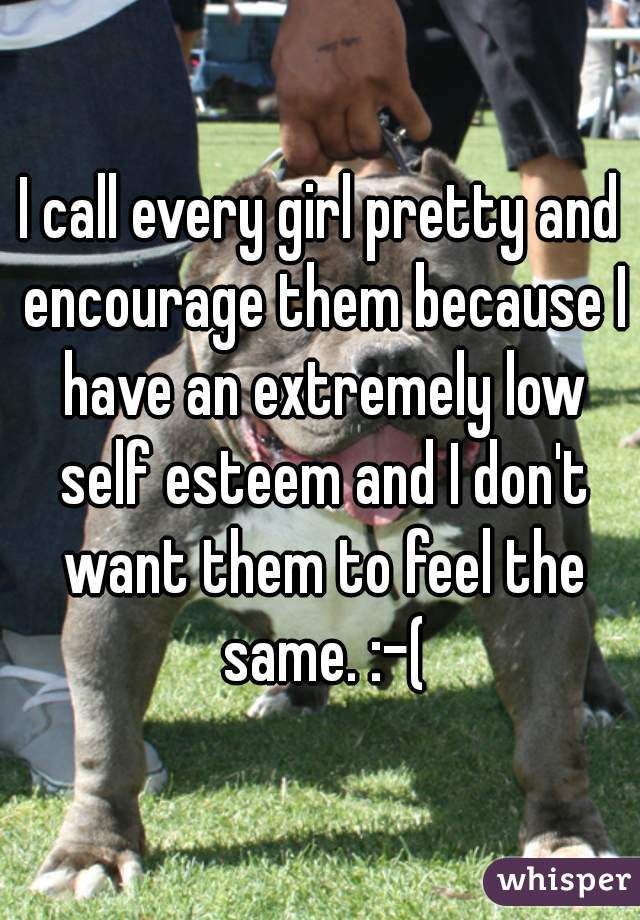 I call every girl pretty and encourage them because I have an extremely low self esteem and I don't want them to feel the same. :-(