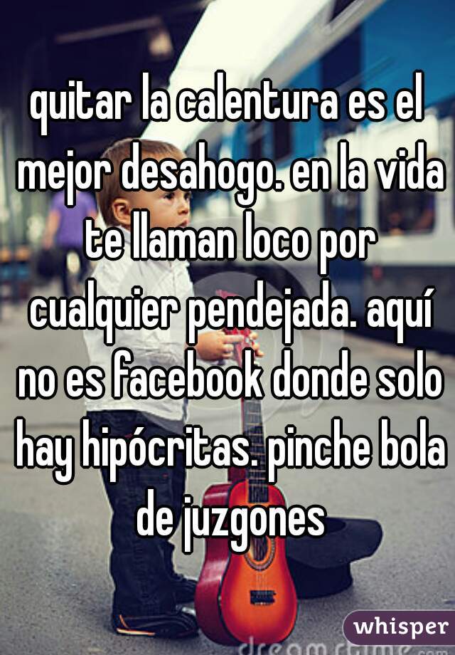 quitar la calentura es el mejor desahogo. en la vida te llaman loco por cualquier pendejada. aquí no es facebook donde solo hay hipócritas. pinche bola de juzgones