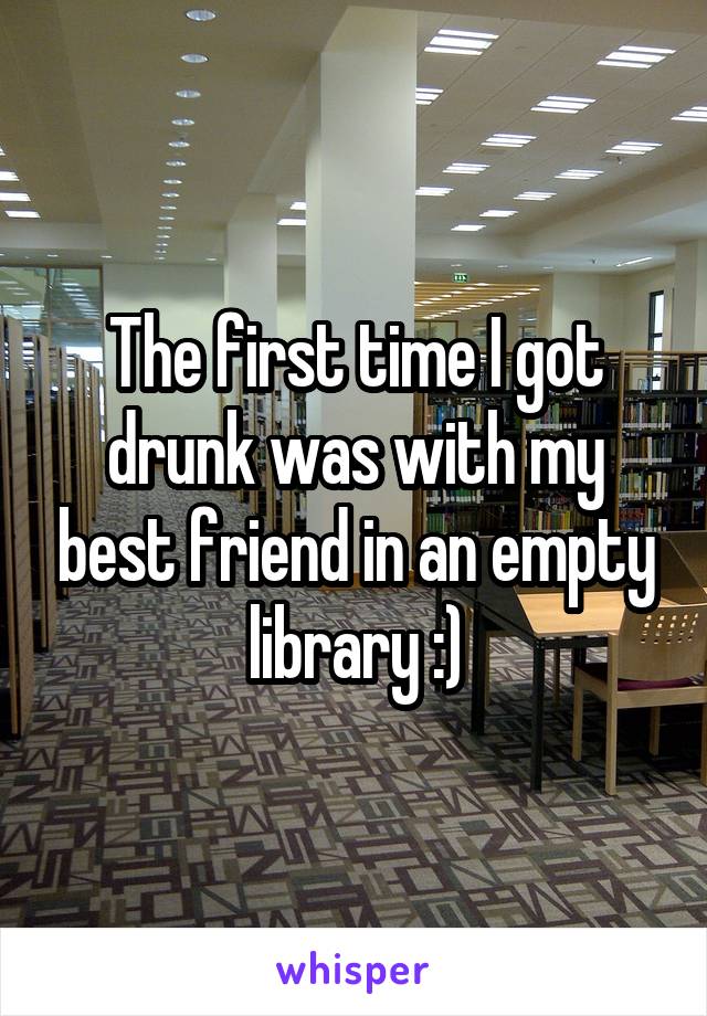 The first time I got drunk was with my best friend in an empty library :)
