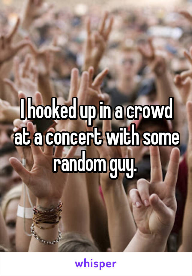 I hooked up in a crowd at a concert with some random guy. 