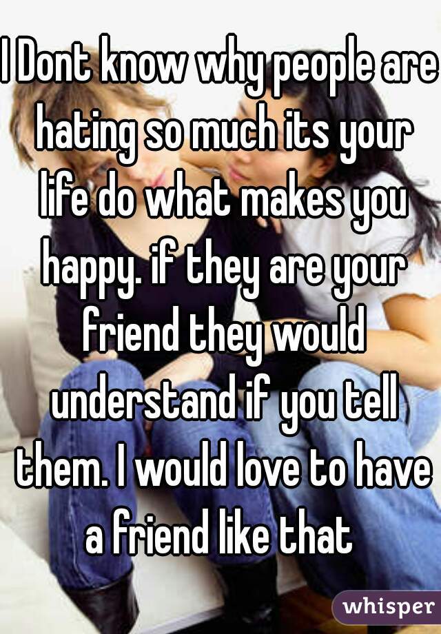 I Dont know why people are hating so much its your life do what makes you happy. if they are your friend they would understand if you tell them. I would love to have a friend like that 