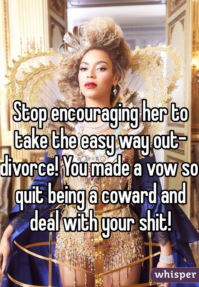 Stop encouraging her to take the easy way out- divorce! You made a vow so quit being a coward and deal with your shit! 