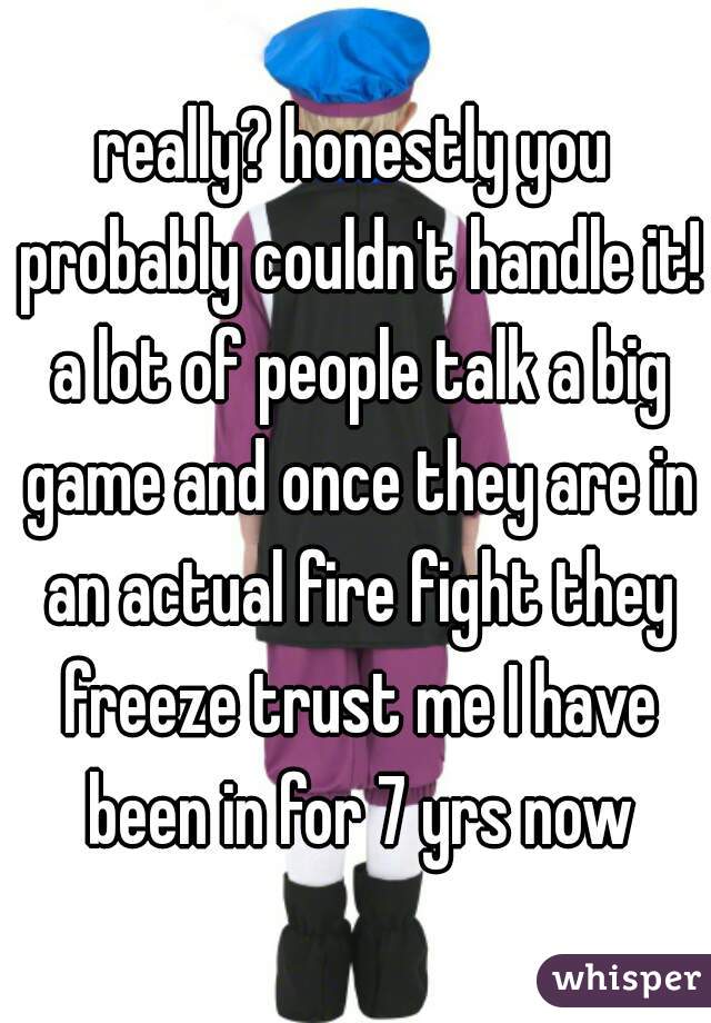 really? honestly you probably couldn't handle it! a lot of people talk a big game and once they are in an actual fire fight they freeze trust me I have been in for 7 yrs now