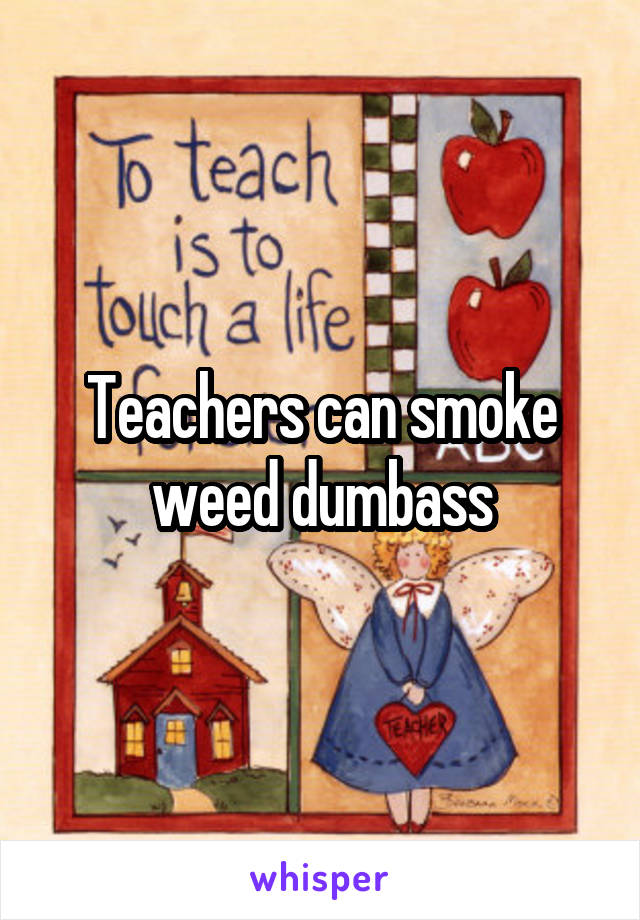 Teachers can smoke weed dumbass