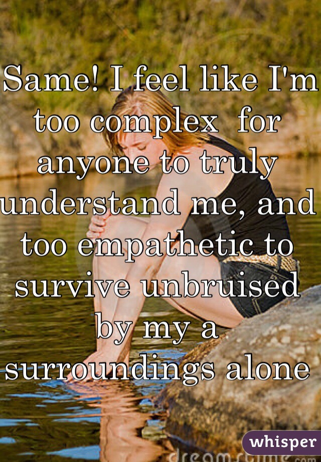  Same! I feel like I'm too complex  for anyone to truly understand me, and too empathetic to survive unbruised by my a surroundings alone 