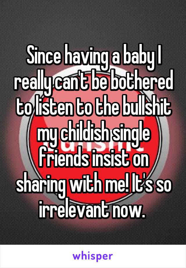 Since having a baby I really can't be bothered to listen to the bullshit my childish single friends insist on sharing with me! It's so irrelevant now. 