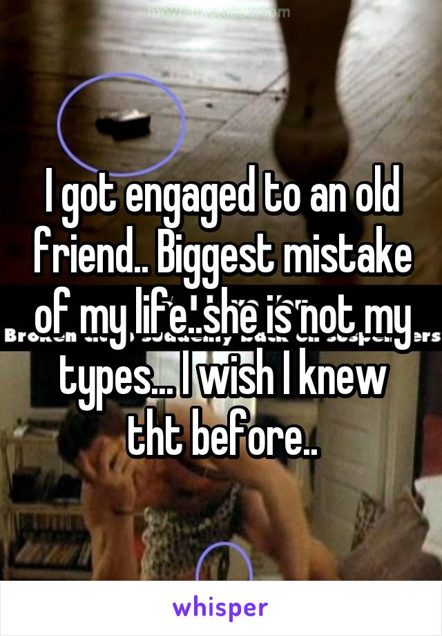 I got engaged to an old friend.. Biggest mistake of my life..she is not my types... I wish I knew tht before..