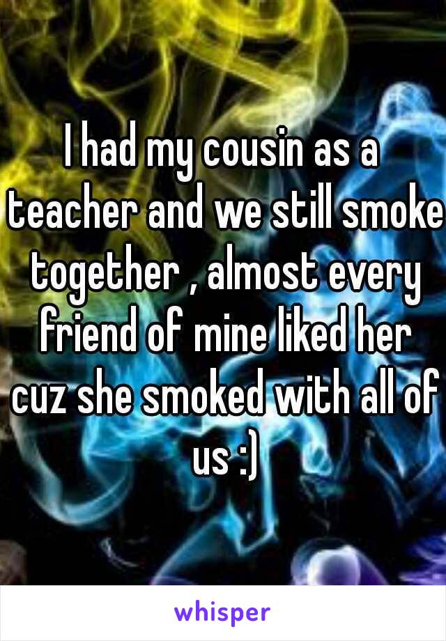 I had my cousin as a teacher and we still smoke together , almost every friend of mine liked her cuz she smoked with all of us :)