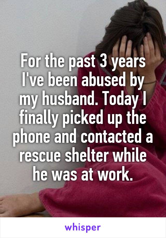 For the past 3 years I've been abused by my husband. Today I finally picked up the phone and contacted a rescue shelter while he was at work.