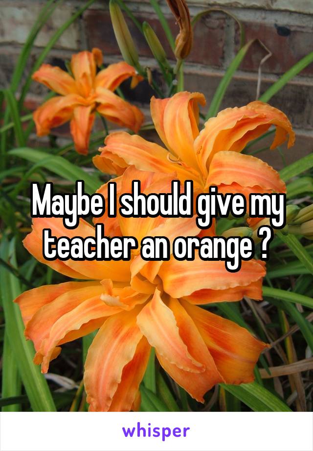 Maybe I should give my teacher an orange 😂