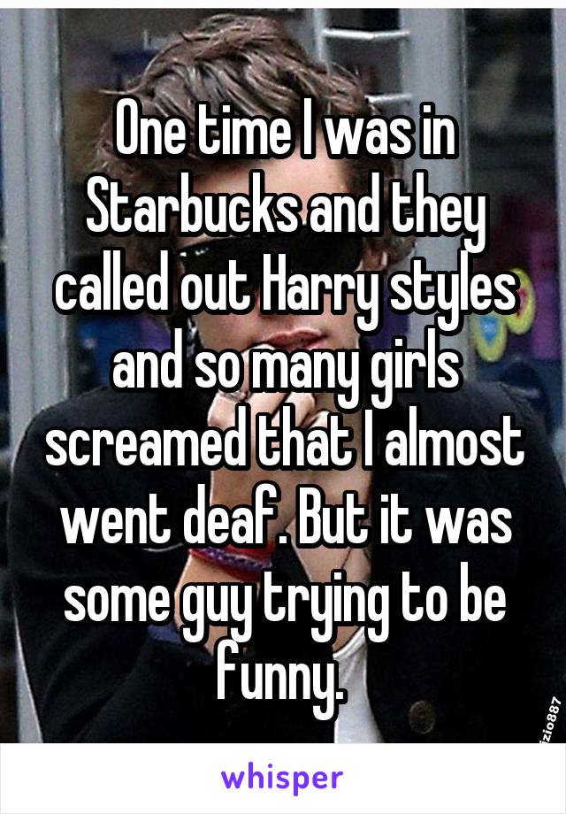 One time I was in Starbucks and they called out Harry styles and so many girls screamed that I almost went deaf. But it was some guy trying to be funny. 