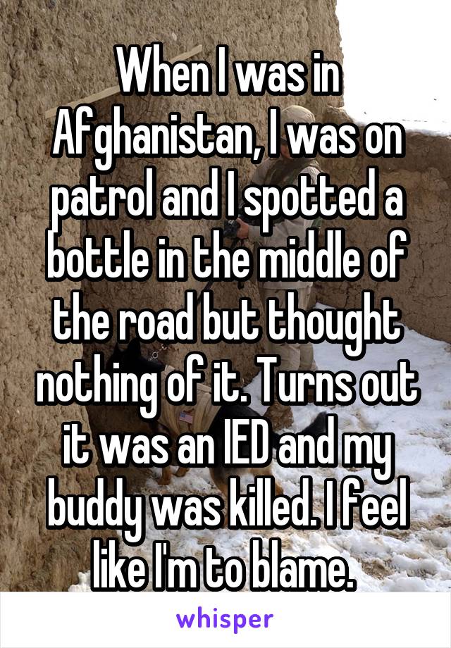 When I was in Afghanistan, I was on patrol and I spotted a bottle in the middle of the road but thought nothing of it. Turns out it was an IED and my buddy was killed. I feel like I'm to blame. 