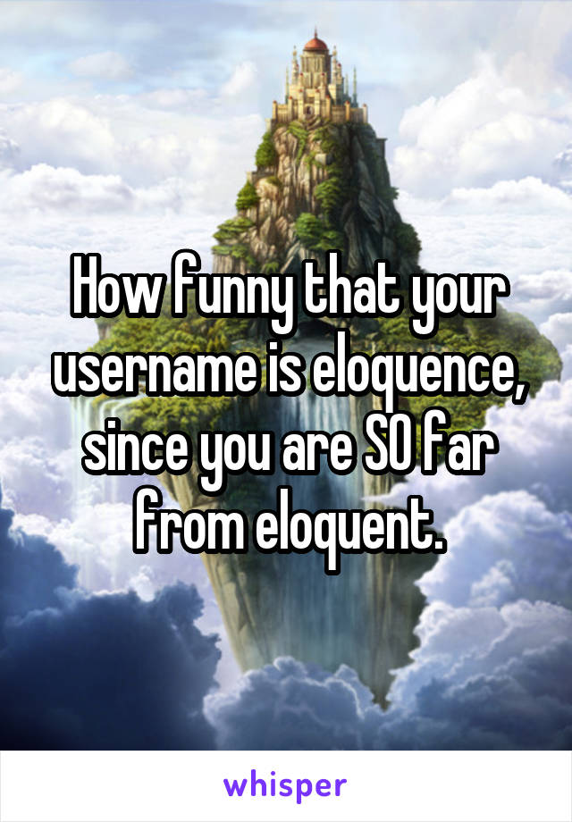 How funny that your username is eloquence, since you are SO far
from eloquent.