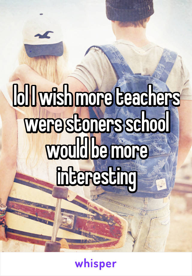 lol I wish more teachers were stoners school would be more interesting