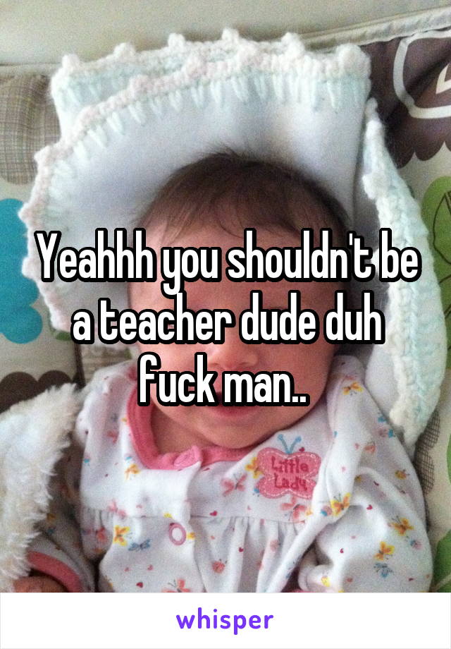 Yeahhh you shouldn't be a teacher dude duh fuck man.. 