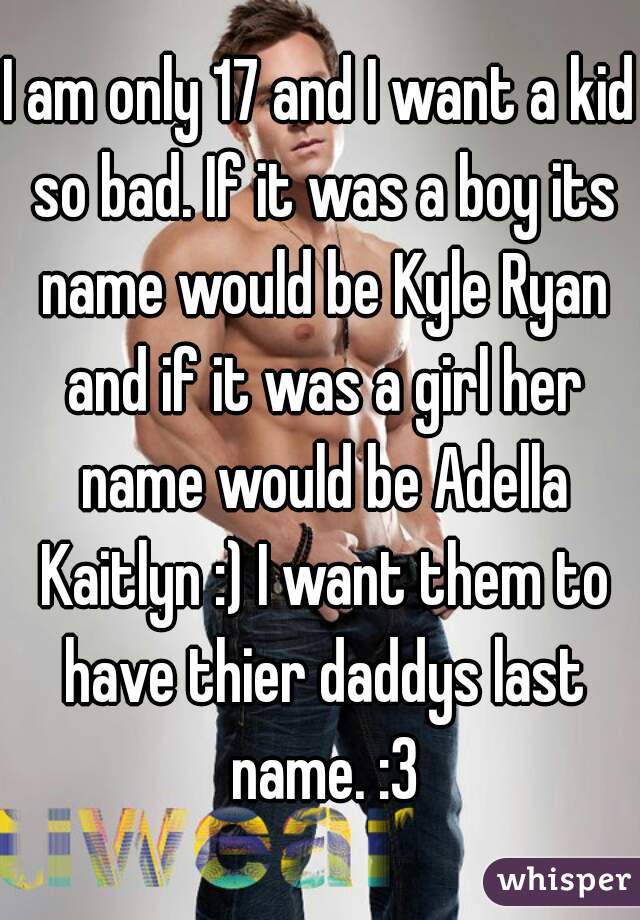 I am only 17 and I want a kid so bad. If it was a boy its name would be Kyle Ryan and if it was a girl her name would be Adella Kaitlyn :) I want them to have thier daddys last name. :3